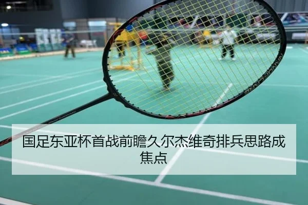 国足东亚杯首战前瞻久尔杰维奇排兵思路成焦点