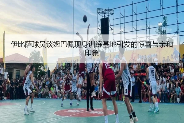 伊比萨球员谈姆巴佩现身训练基地引发的惊喜与亲和印象（YaboBet）