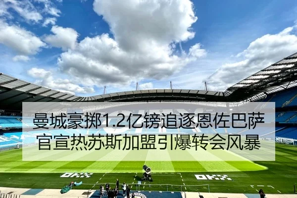 曼城豪掷1.2亿镑追逐恩佐巴萨官宣热苏斯加盟引爆转会风暴 | YaboBet