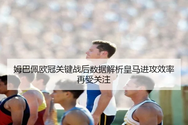 姆巴佩欧冠关键战后数据解析皇马进攻效率再受关注(YaboBet)